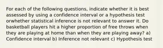 For each of the following questions, indicate whether it is best assessed by using a confidence interval or a hypothesis test orwhether statistical inference is not relevant to answer it. Do basketball players hit a higher proportion of free throws when they are playing at home than when they are playing away? a) Confidence interval b) Inference not relevant c) Hypothesis test