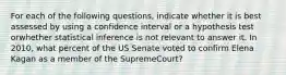 For each of the following questions, indicate whether it is best assessed by using a confidence interval or a hypothesis test orwhether statistical inference is not relevant to answer it. In 2010, what percent of the US Senate voted to confirm Elena Kagan as a member of the SupremeCourt?