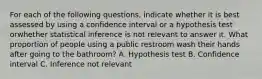 For each of the following questions, indicate whether it is best assessed by using a confidence interval or a hypothesis test orwhether statistical inference is not relevant to answer it. What proportion of people using a public restroom wash their hands after going to the bathroom? A. Hypothesis test B. Confidence interval C. Inference not relevant