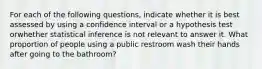 For each of the following questions, indicate whether it is best assessed by using a confidence interval or a hypothesis test orwhether statistical inference is not relevant to answer it. What proportion of people using a public restroom wash their hands after going to the bathroom?