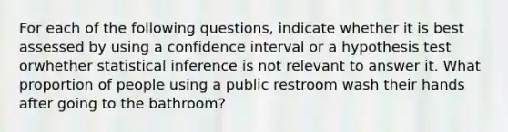 For each of the following questions, indicate whether it is best assessed by using a confidence interval or a hypothesis test orwhether statistical inference is not relevant to answer it. What proportion of people using a public restroom wash their hands after going to the bathroom?