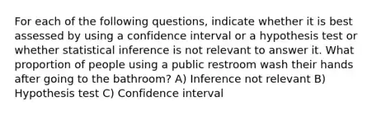 For each of the following questions, indicate whether it is best assessed by using a confidence interval or a hypothesis test or whether statistical inference is not relevant to answer it. What proportion of people using a public restroom wash their hands after going to the bathroom? A) Inference not relevant B) Hypothesis test C) Confidence interval