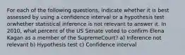 For each of the following questions, indicate whether it is best assessed by using a confidence interval or a hypothesis test orwhether statistical inference is not relevant to answer it. In 2010, what percent of the US Senate voted to confirm Elena Kagan as a member of the SupremeCourt? a) Inference not relevant b) Hypothesis test c) Confidence interval