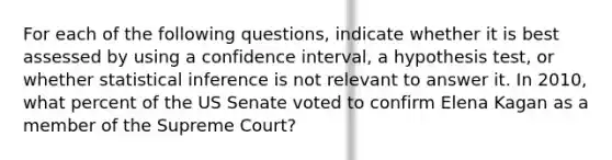 For each of the following questions, indicate whether it is best assessed by using a confidence interval, a hypothesis test, or whether statistical inference is not relevant to answer it. In 2010, what percent of the US Senate voted to confirm Elena Kagan as a member of the Supreme Court?