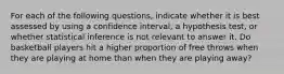 For each of the following questions, indicate whether it is best assessed by using a confidence interval, a hypothesis test, or whether statistical inference is not relevant to answer it. Do basketball players hit a higher proportion of free throws when they are playing at home than when they are playing away?