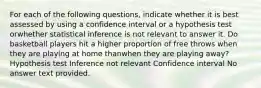 For each of the following questions, indicate whether it is best assessed by using a confidence interval or a hypothesis test orwhether statistical inference is not relevant to answer it. Do basketball players hit a higher proportion of free throws when they are playing at home thanwhen they are playing away? Hypothesis test Inference not relevant Confidence interval No answer text provided.