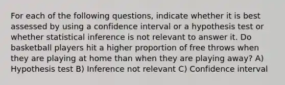 For each of the following questions, indicate whether it is best assessed by using a confidence interval or a hypothesis test or whether statistical inference is not relevant to answer it. Do basketball players hit a higher proportion of free throws when they are playing at home than when they are playing away? A) Hypothesis test B) Inference not relevant C) Confidence interval