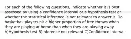 For each of the following questions, indicate whether it is best assessed by using a confidence interval or a hypothesis test or whether the statistical inference is not relevant to answer it. Do basketball players hit a higher proportion of free throws when they are playing at home than when they are playing away A)Hypothesis test B)Inference not relevant C)Confidence interval