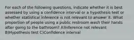 For each of the following questions, indicate whether it is best assessed by using a confidence interval or a hypothesis test or whether statistical inference is not relevant to answer it. What proportion of people using a public restroom wash their hands after going to the bathroom? A)Inference not relevant B)Hypothesis test C)Confidence interval