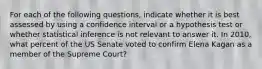 For each of the following questions, indicate whether it is best assessed by using a confidence interval or a hypothesis test or whether statistical inference is not relevant to answer it. In 2010, what percent of the US Senate voted to confirm Elena Kagan as a member of the Supreme Court?