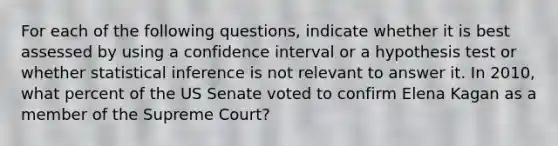 For each of the following questions, indicate whether it is best assessed by using a confidence interval or a hypothesis test or whether statistical inference is not relevant to answer it. In 2010, what percent of the US Senate voted to confirm Elena Kagan as a member of the Supreme Court?