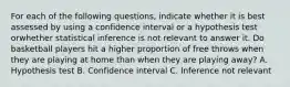 For each of the following questions, indicate whether it is best assessed by using a confidence interval or a hypothesis test orwhether statistical inference is not relevant to answer it. Do basketball players hit a higher proportion of free throws when they are playing at home than when they are playing away? A. Hypothesis test B. Confidence interval C. Inference not relevant