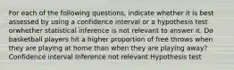 For each of the following questions, indicate whether it is best assessed by using a confidence interval or a hypothesis test orwhether statistical inference is not relevant to answer it. Do basketball players hit a higher proportion of free throws when they are playing at home than when they are playing away? Confidence interval Inference not relevant Hypothesis test