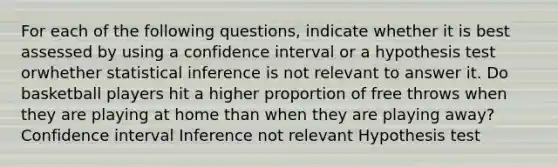 For each of the following questions, indicate whether it is best assessed by using a confidence interval or a hypothesis test orwhether statistical inference is not relevant to answer it. Do basketball players hit a higher proportion of free throws when they are playing at home than when they are playing away? Confidence interval Inference not relevant Hypothesis test