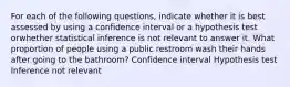 For each of the following questions, indicate whether it is best assessed by using a confidence interval or a hypothesis test orwhether statistical inference is not relevant to answer it. What proportion of people using a public restroom wash their hands after going to the bathroom? Confidence interval Hypothesis test Inference not relevant