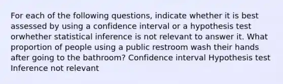 For each of the following questions, indicate whether it is best assessed by using a confidence interval or a hypothesis test orwhether statistical inference is not relevant to answer it. What proportion of people using a public restroom wash their hands after going to the bathroom? Confidence interval Hypothesis test Inference not relevant