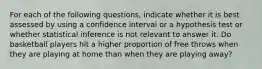 For each of the following questions, indicate whether it is best assessed by using a confidence interval or a hypothesis test or whether statistical inference is not relevant to answer it. Do basketball players hit a higher proportion of free throws when they are playing at home than when they are playing away?