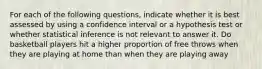 For each of the following questions, indicate whether it is best assessed by using a confidence interval or a hypothesis test or whether statistical inference is not relevant to answer it. Do basketball players hit a higher proportion of free throws when they are playing at home than when they are playing away