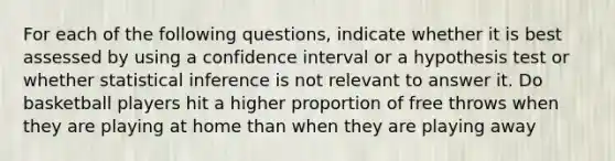 For each of the following questions, indicate whether it is best assessed by using a confidence interval or a hypothesis test or whether statistical inference is not relevant to answer it. Do basketball players hit a higher proportion of free throws when they are playing at home than when they are playing away