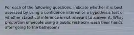 For each of the following questions, indicate whether it is best assessed by using a confidence interval or a hypothesis test or whether statistical inference is not relevant to answer it. What proportion of people using a public restroom wash their hands after going to the bathroom?