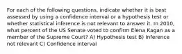 For each of the following questions, indicate whether it is best assessed by using a confidence interval or a hypothesis test or whether statistical inference is not relevant to answer it. In 2010, what percent of the US Senate voted to confirm Elena Kagan as a member of the Supreme Court? A) Hypothesis test B) Inference not relevant C) Confidence interval