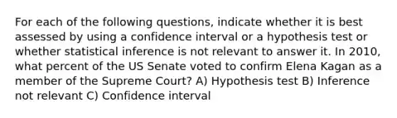 For each of the following questions, indicate whether it is best assessed by using a confidence interval or a hypothesis test or whether statistical inference is not relevant to answer it. In 2010, what percent of the US Senate voted to confirm Elena Kagan as a member of the Supreme Court? A) Hypothesis test B) Inference not relevant C) Confidence interval