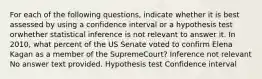 For each of the following questions, indicate whether it is best assessed by using a confidence interval or a hypothesis test orwhether statistical inference is not relevant to answer it. In 2010, what percent of the US Senate voted to confirm Elena Kagan as a member of the SupremeCourt? Inference not relevant No answer text provided. Hypothesis test Confidence interval