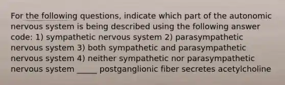 For the following questions, indicate which part of the autonomic nervous system is being described using the following answer code: 1) sympathetic nervous system 2) parasympathetic nervous system 3) both sympathetic and parasympathetic nervous system 4) neither sympathetic nor parasympathetic nervous system _____ postganglionic fiber secretes acetylcholine