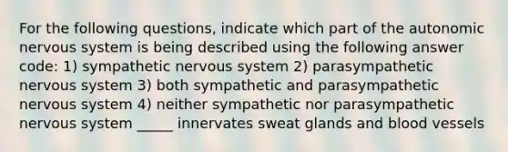 For the following questions, indicate which part of the autonomic nervous system is being described using the following answer code: 1) sympathetic nervous system 2) parasympathetic nervous system 3) both sympathetic and parasympathetic nervous system 4) neither sympathetic nor parasympathetic nervous system _____ innervates sweat glands and blood vessels