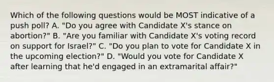 Which of the following questions would be MOST indicative of a push poll? A. "Do you agree with Candidate X's stance on abortion?" B. "Are you familiar with Candidate X's voting record on support for Israel?" C. "Do you plan to vote for Candidate X in the upcoming election?" D. "Would you vote for Candidate X after learning that he'd engaged in an extramarital affair?"