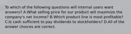 To which of the following questions will internal users want answers? A.What selling price for our product will maximize the company's net income? B.Which product line is most profitable? C.Is cash sufficient to pay dividends to stockholders? D.All of the answer choices are correct.