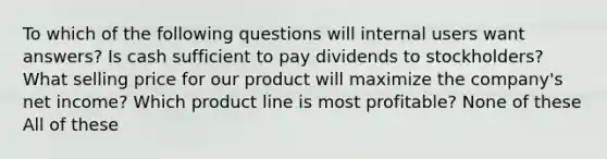 To which of the following questions will internal users want answers? Is cash sufficient to pay dividends to stockholders? What selling price for our product will maximize the company's net income? Which product line is most profitable? None of these All of these