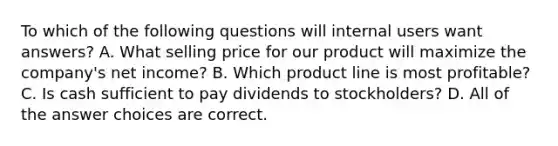 To which of the following questions will internal users want answers? A. What selling price for our product will maximize the company's net income? B. Which product line is most profitable? C. Is cash sufficient to pay dividends to stockholders? D. All of the answer choices are correct.