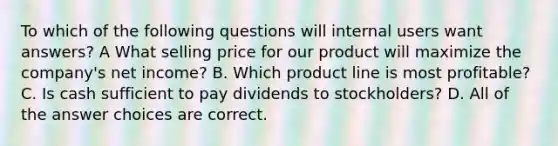 To which of the following questions will internal users want answers? A What selling price for our product will maximize the company's net income? B. Which product line is most profitable? C. Is cash sufficient to pay dividends to stockholders? D. All of the answer choices are correct.