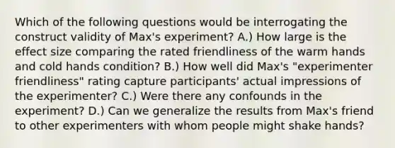 Which of the following questions would be interrogating the construct validity of Max's experiment? A.) How large is the effect size comparing the rated friendliness of the warm hands and cold hands condition? B.) How well did Max's "experimenter friendliness" rating capture participants' actual impressions of the experimenter? C.) Were there any confounds in the experiment? D.) Can we generalize the results from Max's friend to other experimenters with whom people might shake hands?