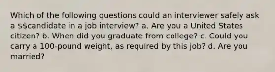 Which of the following questions could an interviewer safely ask a candidate in a job interview? a. Are you a United States citizen? b. When did you graduate from college? c. Could you carry a 100-pound weight, as required by this job? d. Are you married?