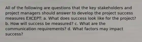 All of the following are questions that the key stakeholders and project managers should answer to develop the project success measures EXCEPT: a. What does success look like for the project? b. How will success be measured? c. What are the communication requirements? d. What factors may impact success?