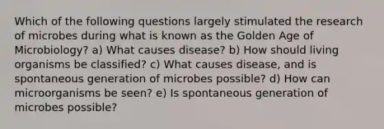 Which of the following questions largely stimulated the research of microbes during what is known as the Golden Age of Microbiology? a) What causes disease? b) How should living organisms be classified? c) What causes disease, and is spontaneous generation of microbes possible? d) How can microorganisms be seen? e) Is spontaneous generation of microbes possible?