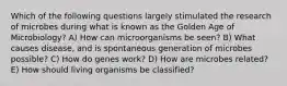 Which of the following questions largely stimulated the research of microbes during what is known as the Golden Age of Microbiology? A) How can microorganisms be seen? B) What causes disease, and is spontaneous generation of microbes possible? C) How do genes work? D) How are microbes related? E) How should living organisms be classified?