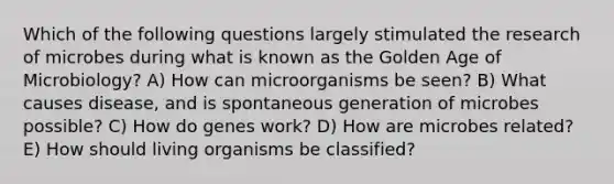 Which of the following questions largely stimulated the research of microbes during what is known as the Golden Age of Microbiology? A) How can microorganisms be seen? B) What causes disease, and is spontaneous generation of microbes possible? C) How do genes work? D) How are microbes related? E) How should living organisms be classified?