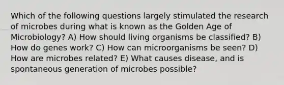 Which of the following questions largely stimulated the research of microbes during what is known as the Golden Age of Microbiology? A) How should living organisms be classified? B) How do genes work? C) How can microorganisms be seen? D) How are microbes related? E) What causes disease, and is spontaneous generation of microbes possible?