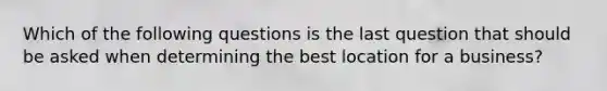 Which of the following questions is the last question that should be asked when determining the best location for a business?