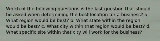 Which of the following questions is the last question that should be asked when determining the best location for a business? a. What region would be best? b. What state within the region would be best? c. What city within that region would be best? d. What specific site within that city will work for the business?