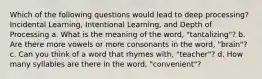 Which of the following questions would lead to deep processing? Incidental Learning, Intentional Learning, and Depth of Processing a. What is the meaning of the word, "tantalizing"? b. Are there more vowels or more consonants in the word, "brain"? c. Can you think of a word that rhymes with, "teacher"? d. How many syllables are there in the word, "convenient"?