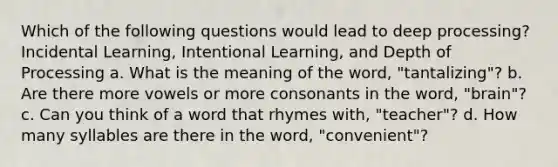 Which of the following questions would lead to deep processing? Incidental Learning, Intentional Learning, and Depth of Processing a. What is the meaning of the word, "tantalizing"? b. Are there more vowels or more consonants in the word, "brain"? c. Can you think of a word that rhymes with, "teacher"? d. How many syllables are there in the word, "convenient"?