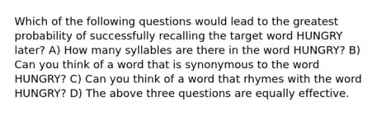 Which of the following questions would lead to the greatest probability of successfully recalling the target word HUNGRY later? A) How many syllables are there in the word HUNGRY? B) Can you think of a word that is synonymous to the word HUNGRY? C) Can you think of a word that rhymes with the word HUNGRY? D) The above three questions are equally effective.