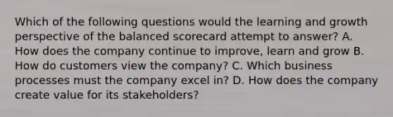 Which of the following questions would the learning and growth perspective of the balanced scorecard attempt to answer? A. How does the company continue to improve, learn and grow B. How do customers view the company? C. Which business processes must the company excel in? D. How does the company create value for its stakeholders?