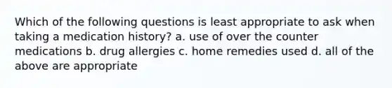 Which of the following questions is least appropriate to ask when taking a medication history? a. use of over the counter medications b. drug allergies c. home remedies used d. all of the above are appropriate