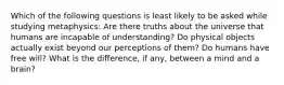 Which of the following questions is least likely to be asked while studying metaphysics: Are there truths about the universe that humans are incapable of understanding? Do physical objects actually exist beyond our perceptions of them? Do humans have free will? What is the difference, if any, between a mind and a brain?