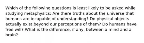 Which of the following questions is least likely to be asked while studying metaphysics: Are there truths about the universe that humans are incapable of understanding? Do physical objects actually exist beyond our perceptions of them? Do humans have free will? What is the difference, if any, between a mind and a brain?